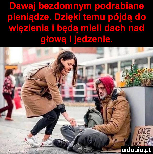 dawaj bezdomnym podrabiane pieniądze. dzięki temu pójdą do więzienia i będą mieli dach nad głową i jedzenie