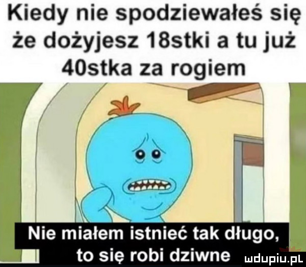 kiedy nie spodziewałeś się że dożyjesz    tai a tu już    tka za rogiem nie miałem istnieć tak długo to się robi dziwne