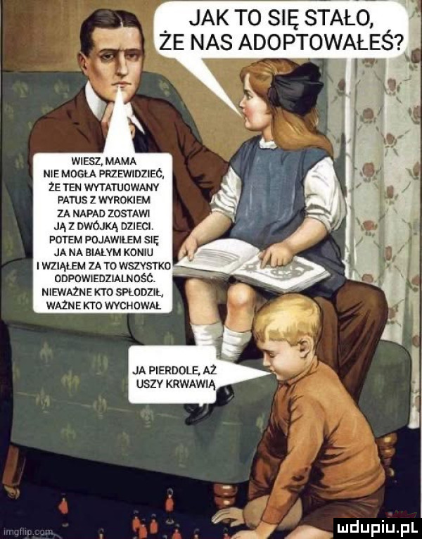 jak t  się stało ze nas adoptowałeś wiesz mama nie mogła przewidziec. ze ten wvtatuowanv fatus z wyrokiem za napad    mm ja i dwójka dzieci potem pojawilem sn ja na bialvm koniu wziąłem za to wszvsvkn odpowiedzialnosc n ewazn e kto skowy wazne kto wychowal ja pierdole az uszv krwawią a f