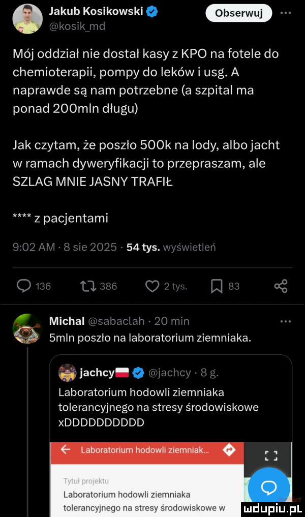 jakub kosikowskie jrńx mój oddzial nie dostał kasy z keo na fotele do chemioterapii pompy do leków i usg. a naprawde są nam potrzebne a szpital ma ponad    mln długu jak czytam że poszlo    k na lody albojacht w ramach dyweryfikacji to przepraszam ale szlag mnie jasny trafił. z pacjentami jachty q w my l laboratorium hodowli ziemniaka tolerancyjnego na stresy środowiskowe xdddddddddd