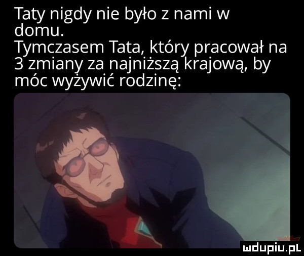 taty nigdy nie było z nami w domu. tymczasem tata kiery pracował na   zmiany za najniższą krajową by móc wyżywić rodzinę k mdupiupl