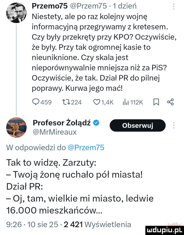 przemo   pęzem     dzień niestety ale po raz kolejny wojnę informacyjną przegrywamy z kretesem. czy byly przekręty przy keo oczywiście że byly. przy tak ogromnej kasie to nieuniknione. czy skala jest nieporównywalnie mniejsza niż za pis oczywiście że tak. dzial pr do pilnej poprawy. kurwajego mać      t     olak ii h  k d profesor żołądź o w mrmireaux w odpowiedzi do pęzem   tak to widzę. zarzuty twoją żonę ruchało pół miasta dzial pr oj tam wielkie mi miasto ledwie        mieszkańców.         sie          wyświetlenia ludu iu. l