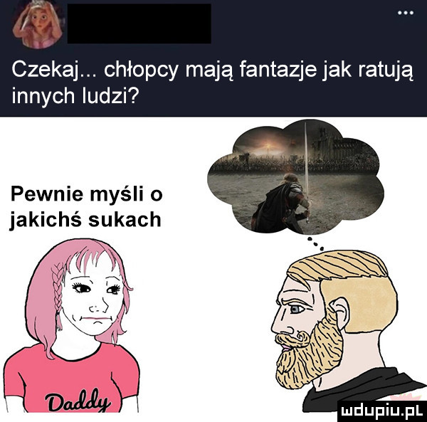 i i czekaj. chłopcy mają fantazje jak ratują innych ludzi pewnie myśli o jakichś sukach