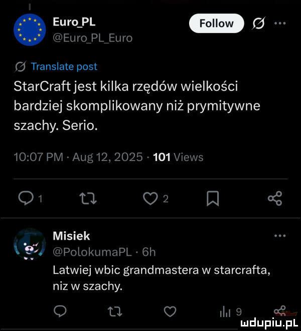 euro pl euro. a   translate post starcraft jest kilka rzędów wielkości bardziej skomplikowany niź prymitywne szachy. serio.       pm aeg   .          views    a c   misiek    polokumapl  h latwiej wbic grandmastera w starcrafta niz w szachy. q tj i       mduplu pl