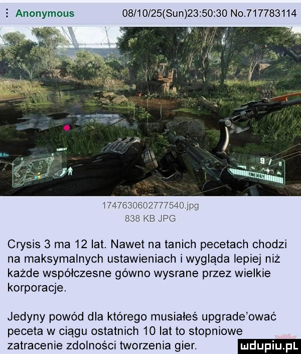 anonymous          sun          no                            pg     kb jpg crysis   ma    lat. nawet na tanich pecetach chodzi na maksymalnych ustawieniach iwygląda lepiej niż każde współczesne gówno wysrane przez wielkie korporacje jedyny powód dla którego musiałeś upgradebwać peceta w ciągu ostatnich    lat to stopniowe zatracenie zdolności tworzenia gier