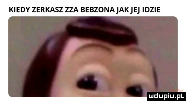 kiedy zerkasz zza bebzonajakje idzie