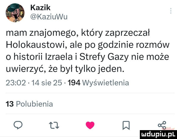 kazik kaziuku mam znajomego który zaprzeczał holokaustowi ale po godzinie rozmów o historii izraela i strefy gazy nie może uwierzyć że byl tylkojeden.          sie       wyświetlenia    polubienia o     o iii a z
