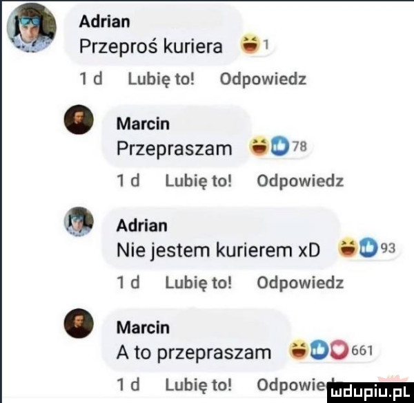 adrian przeproś kuriera    d q lubię to odpowiedz marcin przepraszam o     d lunięto odpowiedz adrian nie jestem kurierem xd      d lunięto odpowiedz marcin a to przepraszam        d lunięto odpowiem