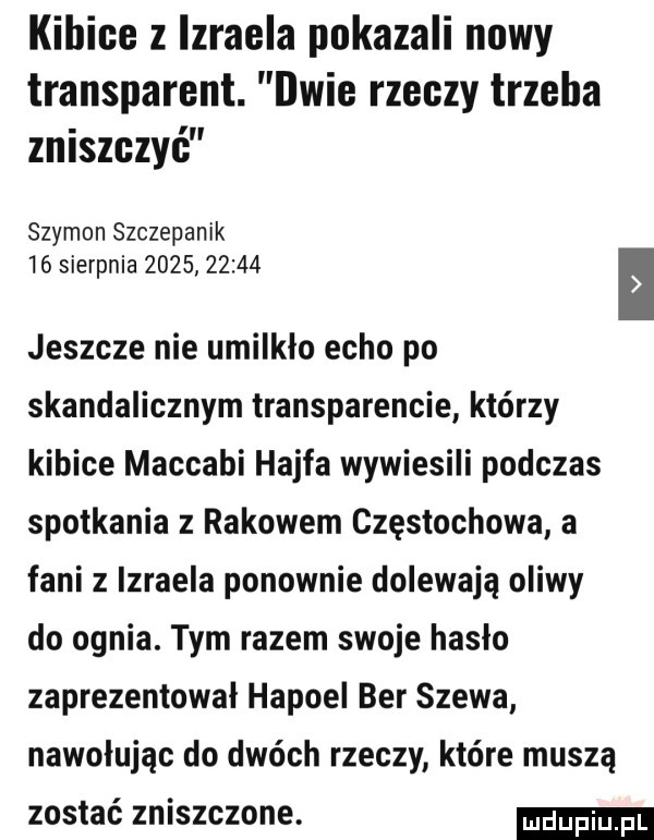 kibice z izraela pokazali nowy transparent. dwie rzeczy trzeba zniszczyć szymon szczepanik    sierpnia            jeszcze nie umilkło echo po skandalicznym transparencie którzy kibice maccabi hajfa wywiesili podczas spotkania z rakowem częstochowa a fani z izraela ponownie dolewają oliwy do ognia. tym razem swoje hasło zaprezentował hapoel ber szewa nawołując do dwóch rzeczy które muszą zostać zniszczone