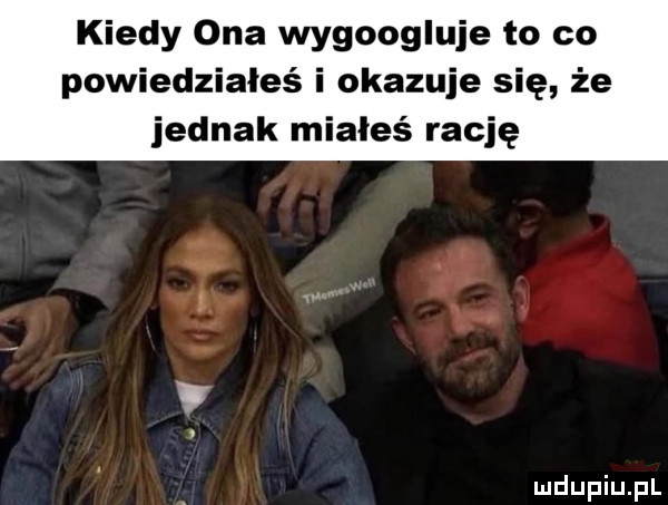 kiedy ona wygoogluje to co powiedziałeś i okazuje się że jednak miałeś rację