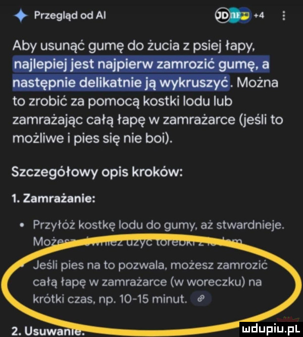 przegląd od ai. aby usunąć gumę do żucia z psiej łapy. można to zrobić za pomocą kostki lodu lub zamrażając całą łapę w zamrażarce jeśli to możliwe i pies się nie boi. szczegółowy opis kroków  . zamrażanie przyłóż kostkę indu do gumy. aż stwardnieje. mo jeśli pies na to pozwala. możesz zamrozić całą łapę w zamrażarce w woreczku na krótki czas. niv      minut