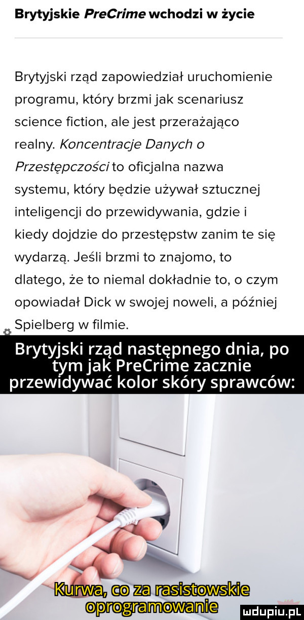 brytyjskie precrime wchodzi w życie brytyjski rząd zapowiedział uruchomienie programu który brzmijak scenariusz science fiction alejest przerażająco realny. koncentracja danych przestępczości to oficjalna nazwa systemu który będzie używał sztucznej inteligencji do przewidywania gdzie i kiedy dojdzie do przestępstw zanim te się wydarza. jesli brzmi to znajomo to dlatego że to niemal dokładnie to o czym opowiadał dick w swojej noweli a później spielberg wfilmie brytyjski rząd następnego dnia po tym jak precrime zacznie przewidywac kolor skóry sprawców igi mmam mew ile