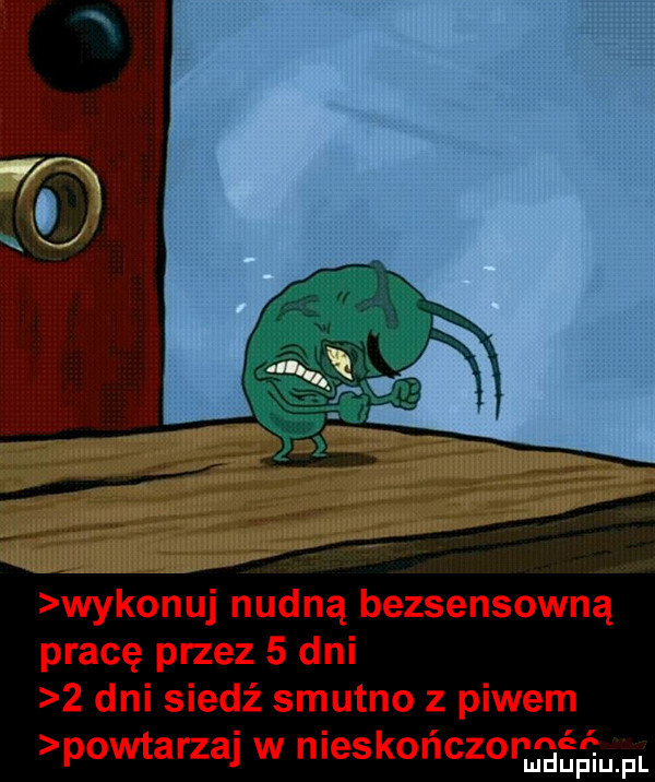 wykonuj nurt l n a bezsensownej pracę przez   dni   dni siedź smutno z piwem powtarzaj w nleskonczonmgﬁﬁum