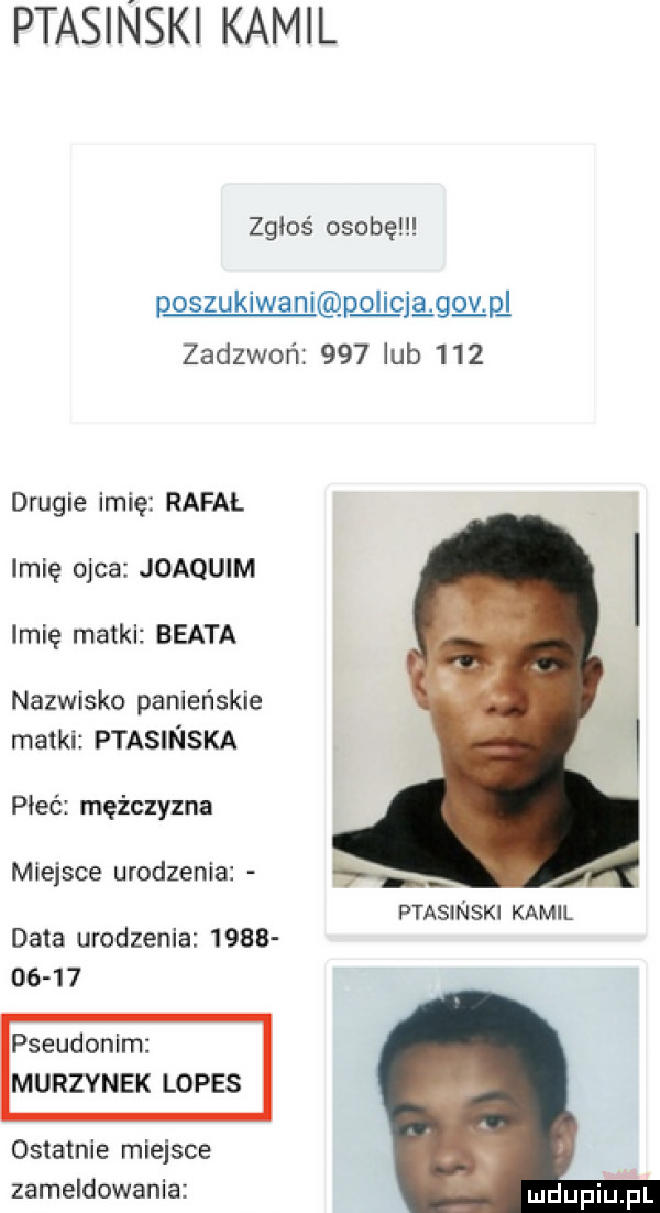 ptasinski kamil zgłoś osobę poszukiwani p li clg ggłp l zadzwoń     lub     drugie imię rafał imię ojca joaquim imię matki beata nazwisko panieńskie matki ptasinska pleć mężczyzna miejsce urodzenia   ptasinski kamil data urodzenia            pseudonim murzynek lopes ostatnie miejsce zameldowania