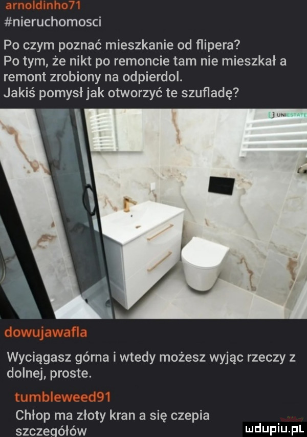 nieruchomosci po czym poznać mieszkanie od ﬂipera pitym że nikt po remoncie tam nie mieszkał a remont zrobiony na odpierdol. jakiś pomysł jak otworzyć te szufladę wyciągasz górna i wtedy możesz wyjąc rzeczy z dolnej proste. chłop ma złoty kran a się czepia szczeqóiów