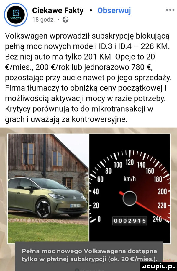 ciekawe fakty obserwuj    godz o volkswagen wprowadzil subskrypcję blokującą pełną moc nowych modeli d   i id       km bez niej auto ma tylko     km. opcje to    mies     rok lub jednorazowo     pozostając przy aucie nawet po jego sprzedaży. firma tłumaczy to obniżką ceny początkowej i możliwością aktywacji mocy w razie potrzeby. krytycy porównują to do mikrotransakcji w grach i uważają za kontrowersyjne. lllll a momma i o an inn kin li             pelna moc nowego volkswagena dostępna tylko w płatnej subskrypcji ok.    lmies