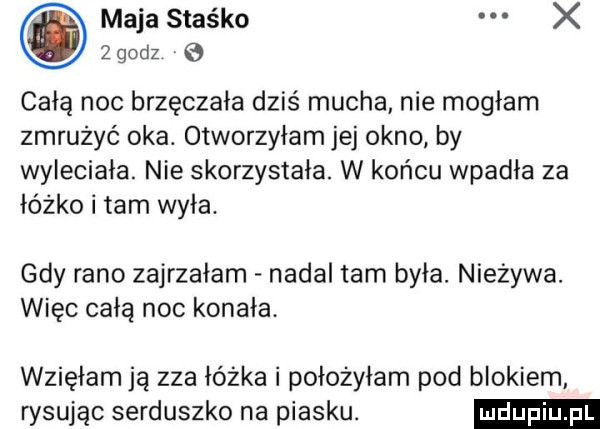 maja staśko x zgodz e całą noc brzęczała dziś mucha nie mogłam zmrużyć oka. otworzyłam jej okno by wyleciała. nie skorzystała. w końcu wpadła za łóżko i tam wyła. gdy rano zajrzałam nadal tam była. nieżywa. więc całą noc konała. wzięłam ją zza łóżka i położyłam pod blokiem rysując serduszko na piasku