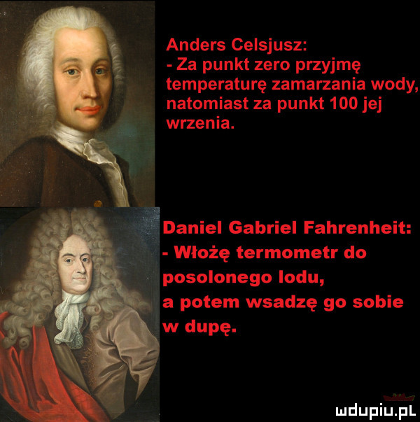 anders celsjusz za punkt zero przyjmę temperaturę zamarzania wody natomiast za punkt     jej wrzenia. daniel gabriel fahrenheit włożę termometr do posolonego lodu
