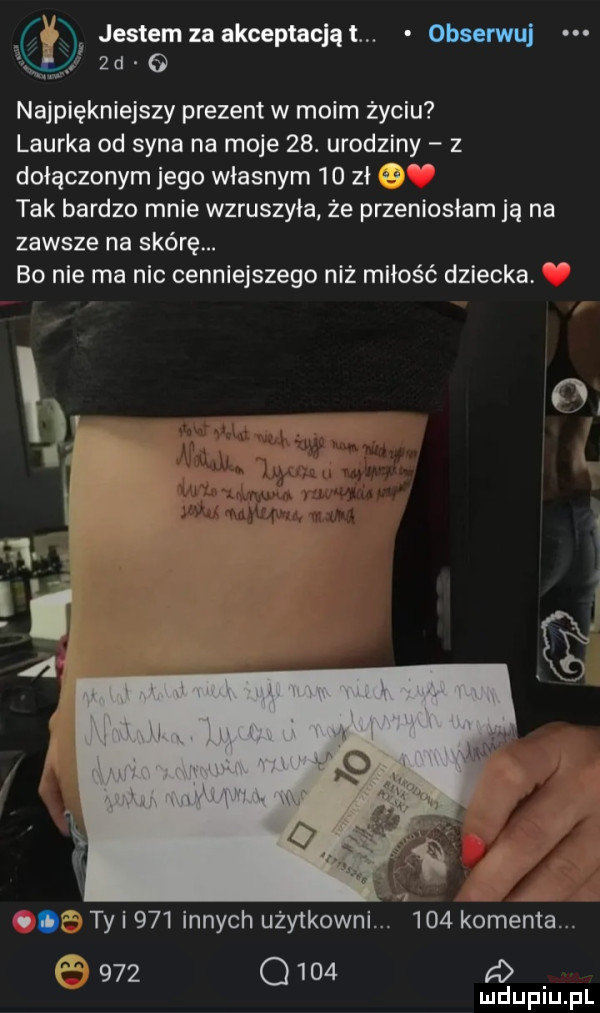 u.   l jestem za akceptacją t. obserwuj  d najpiękniejszy prezent w moim życiu laurka od syna na moje   . urodziny z dołączonym jego własnym    zł   tak bardzo mnie wzruszyła że przeniosłam ją na zawsze na skórę. bo nie ma nic cenniejszego niż miłość dziecka  . t ty i     innych użytkowni.     komenta.       q