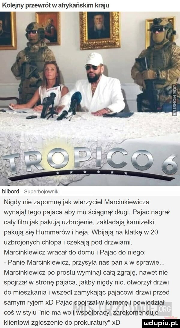 kolejny przewrót w afrykańskim kraju bilbord superbojownik nigdy nie zapomnę jak wierzyciel marcinkiewicza wynajął tego pajaca aby mu ściągnął dlugi pajac nagrał cały ﬁlm jak pakują uzbrojenie zakładają kamizelki pakują się hummerów i heja. wbijają na klatkę w    uzbrojonych chłopa i czekają pod drzwiami. marcinkiewicz wracał do domu i pajac do niego panie marcinkiewicz. przysyła nas pan w sprawie. marcinkiewicz po prestu wyminąl cala zgraję nawet nie spojrzał w stronę pajaca jakby nigdy nic otworzył drzwi do mieszkania i wszedł zamykając pajacowi drzwi przed samym ryjem xd pajac spojrzał w kamerę i powiedział coś w stylu nie ma woli współpracy zarekomenduje klientowi zgłoszenie do prokuratury xd