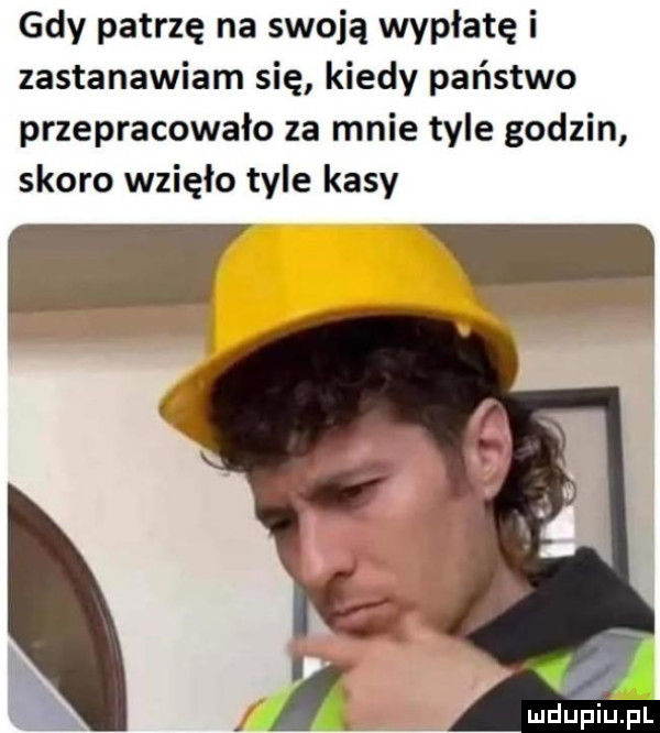 gdy patrzę na swoją wypłatę i zastanawiam się kiedy państwo przepracowało za mnie tyle godzin skoro wzięło tyle kasy