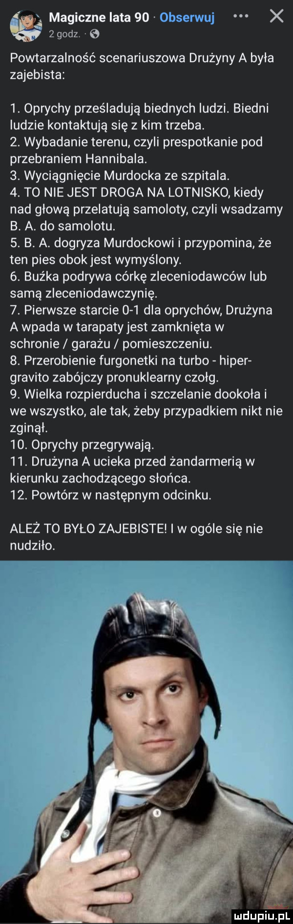 magiczne lata    obserwuj x zgodz. e powtarzalność scenariuszowa drużyny a byla zajebista  . oprychy prześladują biednych ludzi. biedni ludzie kontaktują się z kim trzeba.  . wybadanie terenu czyli prespotkanie pod przebraniem hannibala.  . wyciągnięcie murdocha ze szpitala.  . t  nie jest droga na lotnisko kiedy nad glowa przelatują samoloty czyli wsadzamy b. a. do samolotu.  . b. a. dogryza murdochowi i przypomina że ten pies obokjest wymyślony.  . buźka podrywa córkę zleceniodawców lub samą zleceniodawczynię.  . pierwsze starcie     dla oprychów drużyna a wpada w tarapaty jest zamknięta w schronie garażu pomieszczeniu.  . przerobienie furgonetki na turbo hiper gradito zabójczy pronuklearny czolg.  . wielka rozpierducha i szczekanie dookola i we wszystko ale tak żeby przypadkiem nikt nie zginąl.   . oprychy przegrywają.   . drużyna a ucieka przed żandarmerią w kierunku zachodzącego słońca.   . powtórz w następnym odcinku. ależ to było zajebiste i w ogóle się nie nudzilo