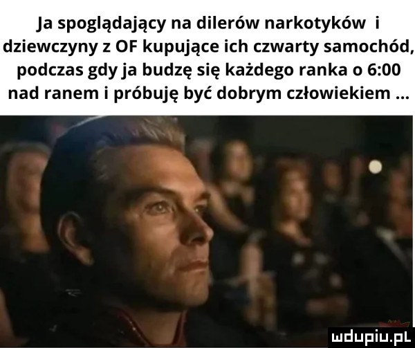 ja spoglądający na dilerów narkotyków i dziewczyny z  f kupujące ich czwarty samochód podczas gdyba budzę się każdego ranka o      nad ranem i próbuję być dobrym człowiekiem