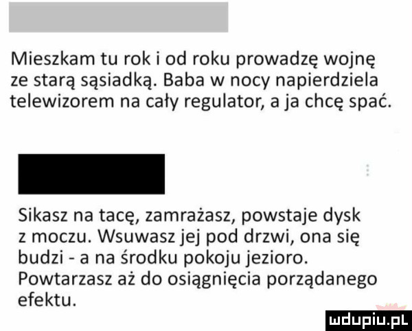 mieszkam tu rok i od roku prowadzę wojnę ze starą sąsiadką. baba w nocy napierdziela telewizorem na cały regulator aja chcę spać. sikasz na tacę zamrażasz powstaje dysk z moczu. wsuwasz jej pod drzwi ona się budzi a na środku pokoju jezioro. powtarzasz aż do osiągnięcia porządanego efektu