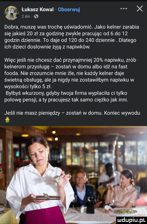 f łukaszkowai obserwuj x  w zbm e dobra muszę was trochę uświadomić. jako kelner zarabia się jakieś    zl za godzinę zwykle pracując od   do    godzin dziennie. to daje od     do     dziennie. dlatego ich dzieci doslownie żyją z napiwków więc jeśli nie chcesz dać przynajmniej    napiwku zrób kelnerom przysluge zostań w domu albo idź na fast froda. nie zrozumcie mnie źle nie każdy kelner daje świetną obsługę aleja nigdy nie zostawiłbym napiwku w wysokości tylko   zl bylbys wkurzony gdyby twoja farma wypłaciła ci tylko polowe pensji a ty pracujesz tak samo ciężko jak inni. jeśli nie masz pieniędzy zostań w domu. koniec wywodu