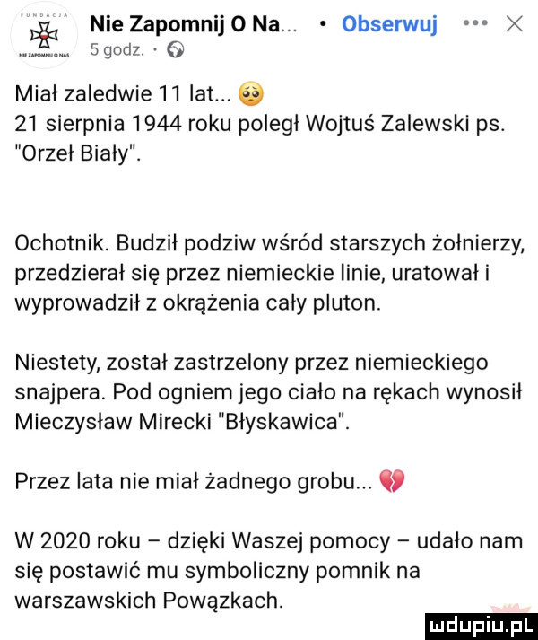 de nie zapomnijona. obserwuj m. sgodz mial zaledwie    lat      sierpnia      roku poległ wojtuś zalewski ps. orzeł biały. ochotnik. budził podziw wśród starszych żołnierzy przedzierał się przez niemieckie linie uratował i wyprowadził z okrążenia cały pluton. niestety został zastrzelony przez niemieckiego snajpera. pod ogniem jego ciało na rękach wynosił mieczysław mirecki błyskawica. przez lata nie miał żadnego grobu. c w      roku dzięki waszej pomocy udało nam się postawić mu symboliczny pomnik na warszawskich powązkach
