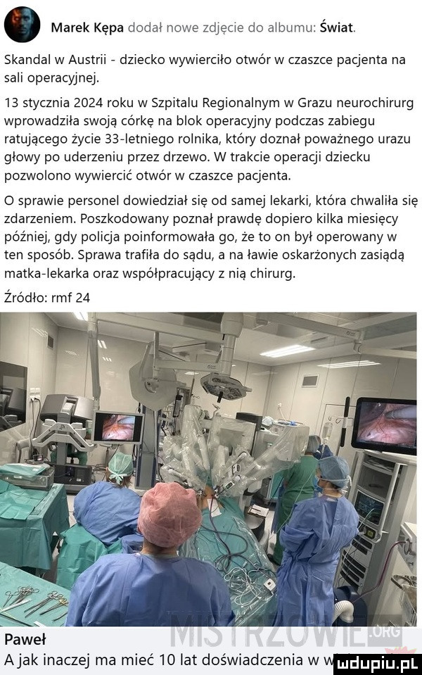 marek kępa dodal nowe zdjęcie do albumu świat. skandal w austrii dziecko wywiercilo otwórw czaszce pacjenta na sill operacyjnej.    stycznia      roku w szpitalu regionalnym w grazu neurochirurg wprowadzila swoją córkę na blok operacyjny podczas zabiegu ratującego zycie    ietniego rolnika który doznał poważnego urazu glowy po uderzeniu przez drzewo. w trakcie operacji dziecku pozwolono wow ebc ć otwór w czaszce paqenta. o sprawie personel dowiedzial się od samej lekarki ktora chwalila się zdarzeniem. poszkodowany poznal prawdę dopiero kilka miesięcy później gdy policja poinformowala go że to on był operowany w ten sposób. sprawa trafila do sądu a na lawie oskarżonych zasiada matkaflekarka oraz współpracujący z mą ch rurg. żródło rmf    pawel abak inaczej ma mieć    lat doświadczenia wv