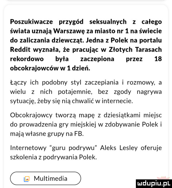 poszukiwacze przygód seksualnych z calego świata uznają warszawę za miasto nr   na świecie do zaliczania dziewcząt. jedna z polek na portalu reddit wyznala że pracując w zlotych tarasach rekordowo byla zaczepiona przez    obcokrajowców w   dzień. łączy ich podobny styl zaczepiania i rozmowy a wielu z nich potajemnie bez zgody nagrywa sytuacjężebysię nią chwalićwinternecie. obcokrajowcy tworzą mapę z dziesiątkami miejsc do prowadzenia gry miejskiej w zdobywanie polek i mają wlasne grupy na fb. internetowy guru podrywu aleks lesley oferuje szkolenia z podrywania polek. eimif