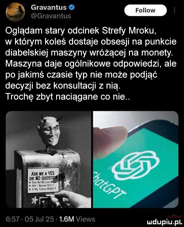 i mmmm oglądam stary odcinek strefy mroku w którym koleś dostaje obsesji na punkcie diabelskiej maszyny wróżącej na monety. maszyna daje ogólnikowe odpowiedzi ale po jakimś czasie typ nie może podjąć decyzji bez konsultacji z nią. trochę zbyt naciągane co nie.         jul       m vw