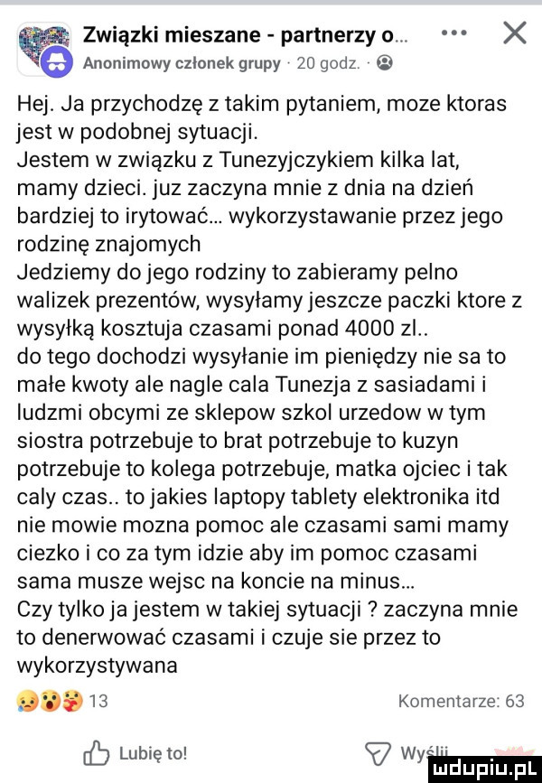 związki mieszane partnerzy o. x anonimowy czlonek grupy    godz hej. ja przychodzę z takim pytaniem moze ktoras jest w podobnej sytuacji. jestem w związku z tunezyjczykiem kilka lat mamy dzieci. juz zaczyna mnie z dnia na dzień bardziej to irytowac. wykorzystywanie przez jego rodzinę znajomych jedziemy dojego rodziny to zabieramy pelno walizek prezentów wysylamy jeszcze paczki ktore z wysyłką kosztuja czasami ponad      zl. do tego dochodzi wysylanie im pieniędzy nie sa to małe kwoty ale nagle cala tunezja z sasiadami i ludzmi obcymi ze sklepow szkol urzedow w tym siostra potrzebuje to brat potrzebuje to kuzyn potrzebuje to kolega potrzebuje matka ojciec i tak caly czas. to jakies laptopy tablety elektronika ind nie mowie mozna pomoc ale czasami sami mamy ciezko i co za tym idzie aby im pomoc czasami sama musze wejsc na koncie na minusw czy tylko ja jestem w takiej sytuacji zaczyna mnie to denerwować czasami i czuje sie przez to wykorzystywana.    komentarze    lubie to wam