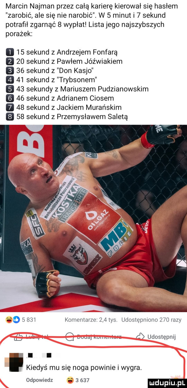 marcin najman przez całą karierę kierował się hasłem zarobić ale się nie narobić. w   minut i   sekund potrafił zgarnąć   wypłat lista jego najszybszych porażek    sekund z andrzejem fanfarą    sekund z pawłem jóźwiakiem    sekund   don kasjo    sekund z trybsonem    sekundy z mariuszem pudzianowskim    sekund z adrianem ciosem    sekund z jackiem marańskim    sekund z przemysławem saleta o       kuriieiiiarze     las udostępniono     razy u   g luba kw ó udostępnij g. l kiedyś mu się noga powinie i wygra. odpowiedz       mdupi