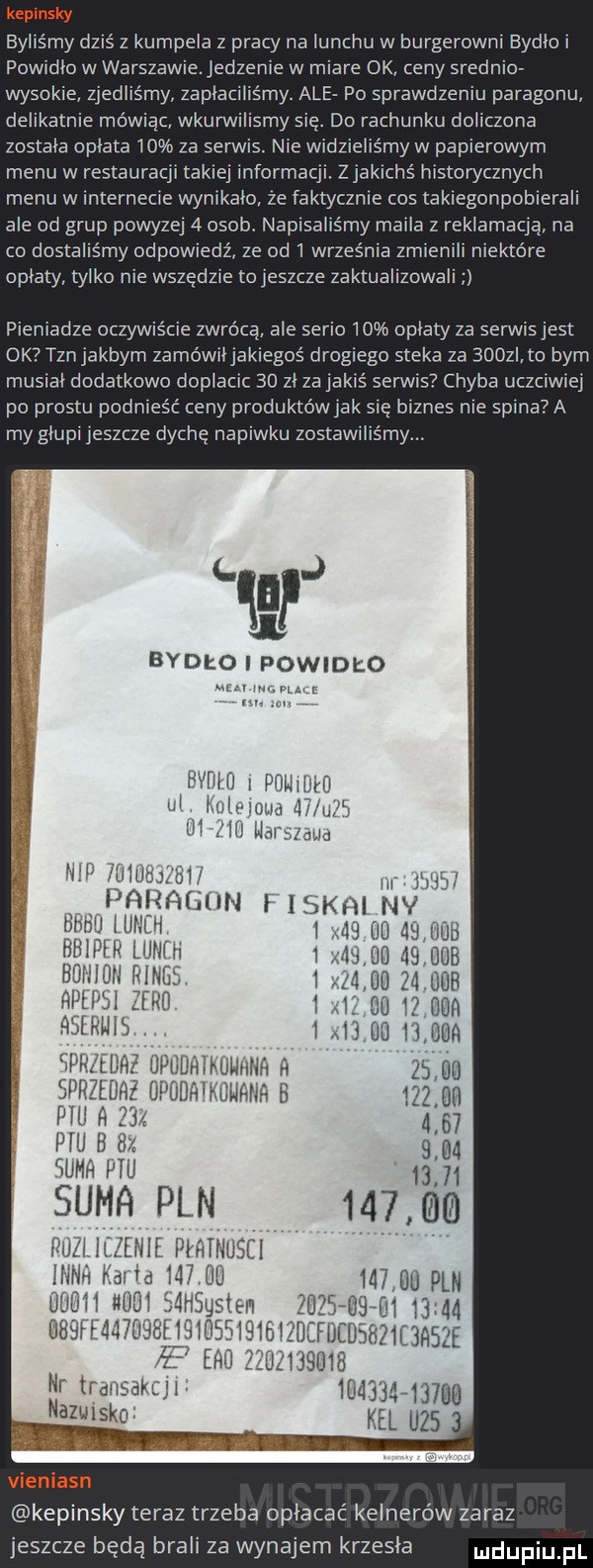 byliśmy dziś z kumpela z pracy na lunchu w burgerowni bydloi powidło w warszawieledzenie w miare ok ceny srednio wysokie zjedliśmy zapłaciliśmy. ale po sprawdzeniu paragonu delikatnie mówiąc wkurwilismy się. do rachunku doliczona zostala opłata    za serwis. nie widzieliśmy w papierowym menu w restauracji takiej informacji. zjakichś historycznych menu w internecie wynikalo ze faktycznie cos takiegonpobierali ale od grup powyzej   osob. napisalls my maila z reklamacja na co dostaliśmy odpowiedź ze od   września zmienili niektóre opiaty tylko nie wszędzie toieszcze zaktualizowali pieniadze oczywiście zwrócą ale serio    oplaty za serwis jest ok tznjakbyrn zamówił jakiegoś drogiego steka za  uowi to barn musial dodatkowo doplacic    zl za jakiś serw s chyba uczciwie po prestu podnieść ceny produktów jak się biznes nie spina a my glupi jeszcze dychę napiwku zostawiliśmy. abakankami bydło i powidło l r ham jh il lim. jian iii ara jun ł iskhi nv ﬁhn u llllli ml lili    ll bbipłr ulm b bili linii pinas. hilei bl ru aslrlll l llllullhllfl   rem upodh kdnnlr b pall ii     plu b dz śumr pili sumfl pln pal. lllzellle l lfillluscl kepinsky teraz trzeba opłacać kelnerów zaraz jeszcze będą brali za wynajem krzesla
