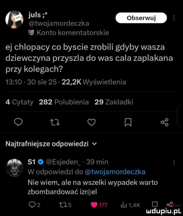 wis obserwuj rvtwmammdeczka u konto komentatorskie ej chlopacy co byscie zrobili gdyby wasza dziewczyna przyszla do was cala zaplakana przy kolegach          sie        k wyświetlenia  cytaty     pogubienia   zak akki o u o e   najtrafniejsze odpowiedzi v   . esjeden    min w odpowiedzi do twojamordeczka nie wiem ale na wszelki wypadek warto zbombardować iar el             mam el yd mduplu pl