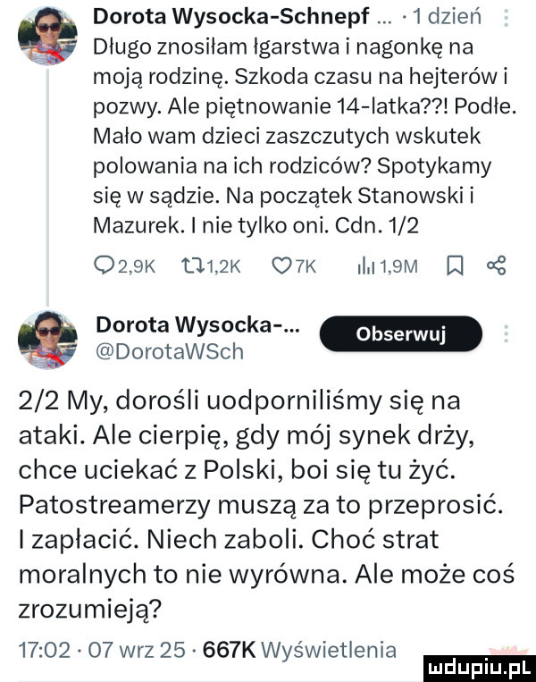 dorota wysocka schnepf  dzien dlugo znosilam igarstwa i nagonkę na moją rodzinę. szkoda czasu na hejterów i pozwy. ale piętnowanie    latka podłe. malo wam dzieci zaszczutych wskutek polowania na ich rodziców spotykamy się w sądzie. na początek stanowski i mazurek. i nie tylko oni. cen.         k afk o k l   m d dorota wysocka. dorotawsch     my dorośli uodporniliśmy się na ataki. ale cierpię gdy mój synek drży chce uciekać z polski boi się tu żyć. patostreamerzy muszą za to przeprosić. izaplacić. niech zaboli. choć strat moralnych to nie wyrówna. ale może coś zrozumieją          w-z       k wyświetlenia ludu iu. l