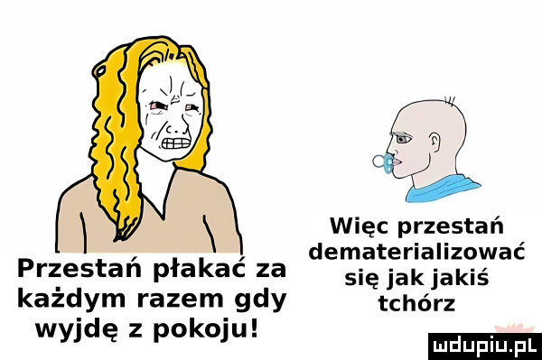 więc przestań dematerializować przestan płakac za się jakjakiś każdym razem gdy tchórz wyjdę z pakom