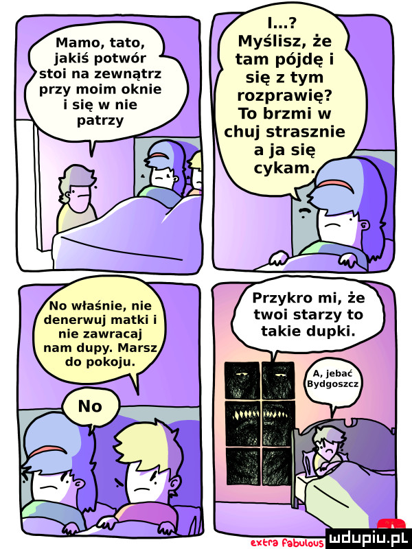 memu tato jakiś potwór stoi na zewnątrz przy moim oknie i się w nie no właśnie. nie denerwuj matki i nie zawracaj nam dupy. mais do pokoju. i. myślisz że tam pójdę i się z tym rozprawię to brzmi w chu strasznie przykro mi że twoi starzy to takie dupki