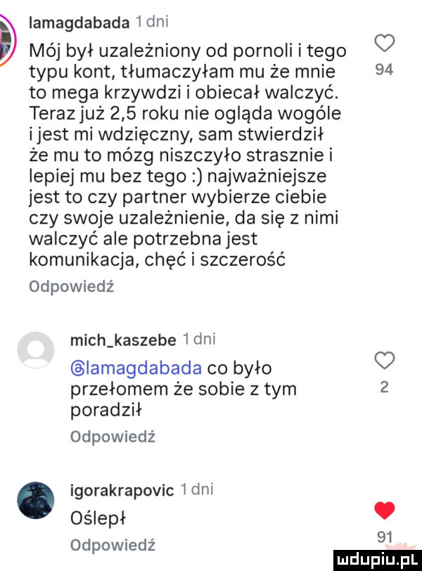 iamagdabada   dni mój byl uzależniony od pornoli itego o typu kont tlumaczylam mu że mnie    to mega krzywdzi i obiecał walczyć. teraz już     roku nie ogląda wogule ijest mi wdzięczny sam stwierdził że mu to mózg niszczylo strasznie i lepiej mu bez tego najważniejsze jest to czy partner wybierze ciebie czy swoje uzależnienie da się z nimi walczyć ale potrzebna jest komunikacja chęć i szczerość odpowiedź mich kaszebe   dni iamagdabada co było przełomem że sobie z tym   poradzil odpowiedź. igorakrapovic   dni oślepl odpowiedź