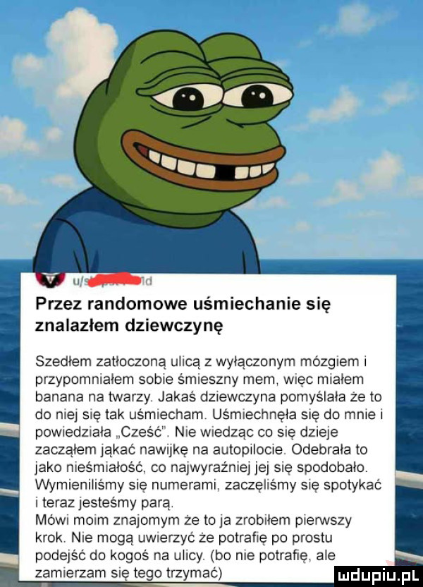 przez randomowe uśmiechanie się znalazlem dziewczynę szedłem zatłoczoną ulicą z wyłączonym mózgiem i przypomniałem sobie śmieszny mem więc miałem banana na twarzy jakaś dziewczyna pomyślała ze to do nie się tak uśmiecham uśmiechnęła się do mnie i powiedziała cześc nie wiedząc co się dzieje zacząłem ąkać nawukę na autopilocie odebrała to jako nieśmiałość co najwyraźniei je się spodobalo wymieniliśmy się numerami zaczęliśmy się spotykać i teraz jesteśmy parą mówi moim znajomym ze to ja zrobiłem pierwszy krok nie mogą uwierzyz ze potrafię po prestu podejść do kogoś na uhcy be me potrafię ale. zamierzam się tego trzem   mm