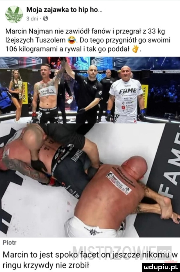 moja zajawka to hip ho r marcin najman nie zawiódł fanów i przegrał z    kg lżejszych tuszowem. do tego przygniótł go swoiml     kilogramami a rywal imak go poddał piotr marcin to jest spoko facet on jeszcze nikomu w ringu krzywdy nie zrobił