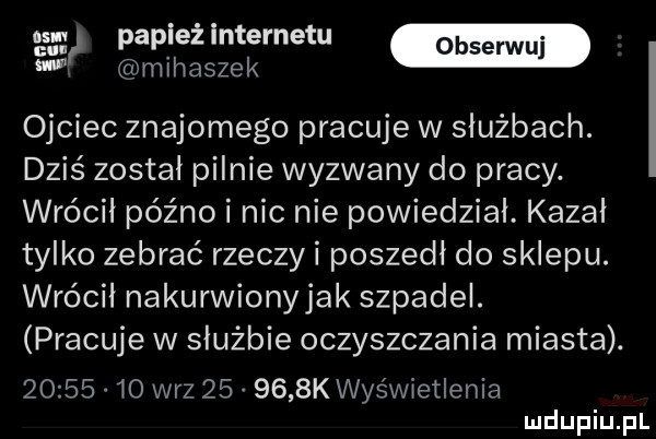 gg papież internetu w w m ih adze k ojciec znajomego pracuje w służbach. dziś został pilnie wyzwany do pracy. wrócił późno i nic nie powiedział. kazał tylko zebrać rzeczy i poszedł do sklepu. wrócił nakurwionyjak szpadel. pracuje w służbie oczyszczania miasta.          w-z        k wyświetlenia