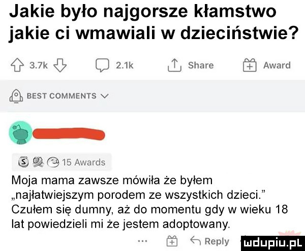 jakie było najgorsze kłamstwo jakie ci wmawiali w dzieciństwie    k ik l stare   award best comments v é o q   award moja mama zawsze mówiła ze byłem najłatwiejszym porodem ze wszystkich dzieci czułem się dumny aż do momentu gdy w wieku    lat powiedzieli mi że jestem adoptowany