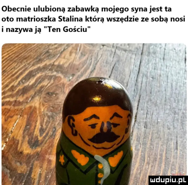 obecnie ulubioną zabawką mojego syna jest ta oto matrioszka stalina którą wszędzie ze soba nosi i nazywają ten gościu ludu iu. l