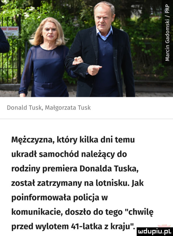 if a. w e o   mi   c e ru   donald tusk malgorzata tusk mężczyzna który kilka dni temu ukradł samochód należący do rodziny premiera donalda tuska został zatrzymany na lotnisku. jak poinformowała policja w komunikacie doszło do tego chwilę przed wylotem ln latka z kraju