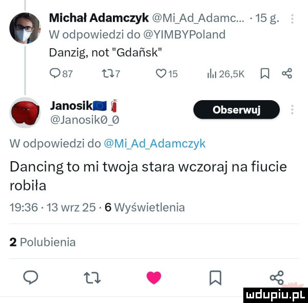 michal adamczyk mladźadamm    g. wodpowiedzi do yimbypoland danzig not gdańsk             dulak    janosik janosik w odpowiedzi do mi ad adamczyk dancing to mi twoja stara wczoraj na fiucie robiła          w-z      wyświetlenia  p  umienia q tj. ei