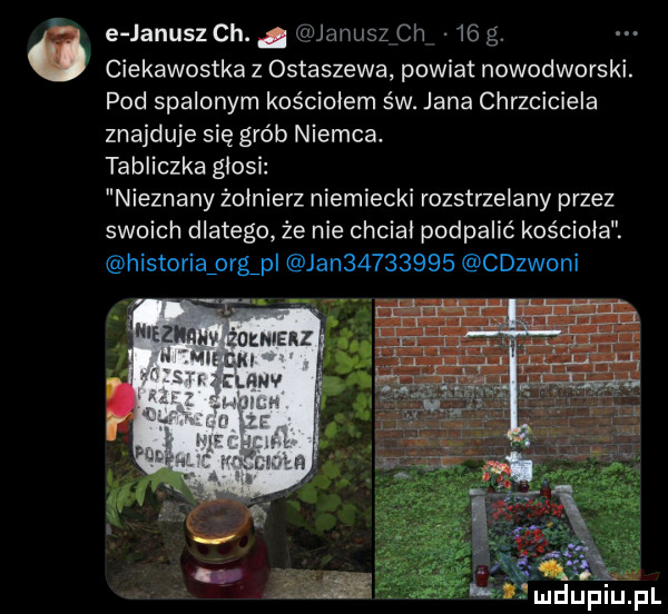 e janusz ch.   janusz ch    ciekawostka z ostaszewa powiat nowodworski. pod spalonym kościołem św. jana chrzciciela znajduje się grób niemca. tabliczka glosi nieznany żołnierz niemiecki rozstrzelany przez swoich dlatego że nie chcial podpalić kościoła. historiaźorgpl jan         cdzwoni