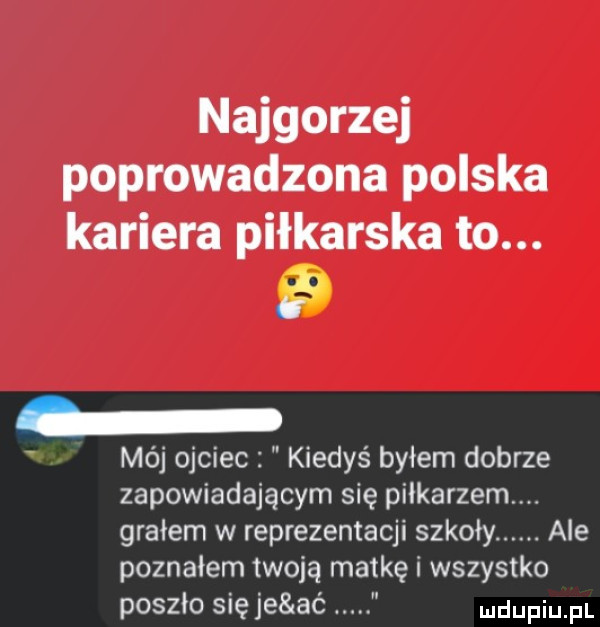 najgorzej poprowadzona polska kariera piłkarska to.   mój ojciec kiedyś byłem dobrze zapowiadającym się piłkarzem grałem w reprezentacji szkoły. ale poznałem twoją matkę i wszystko poszło się je ać. ludupiu il